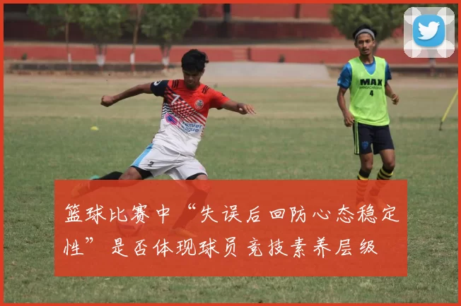 篮球比赛中“失误后回防心态稳定性”是否体现球员竞技素养层级