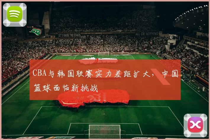 CBA与韩国联赛实力差距扩大，中国篮球面临新挑战