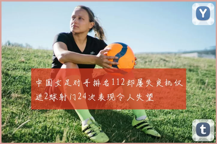 中国女足对手排名112却屡失良机仅进2球射门24次表现令人失望
