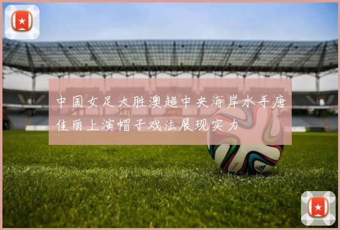 中国女足大胜澳超中央海岸水手唐佳丽上演帽子戏法展现实力
