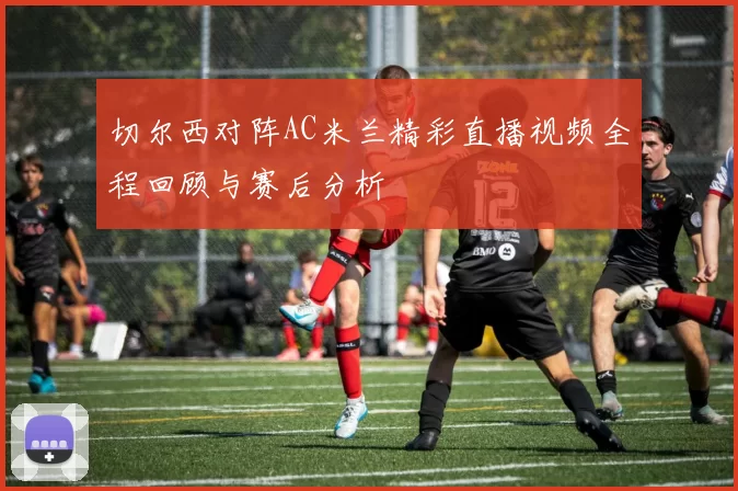 切尔西对阵AC米兰精彩直播视频全程回顾与赛后分析