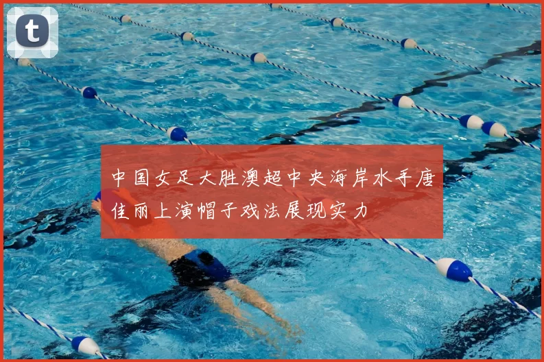 中国女足大胜澳超中央海岸水手唐佳丽上演帽子戏法展现实力