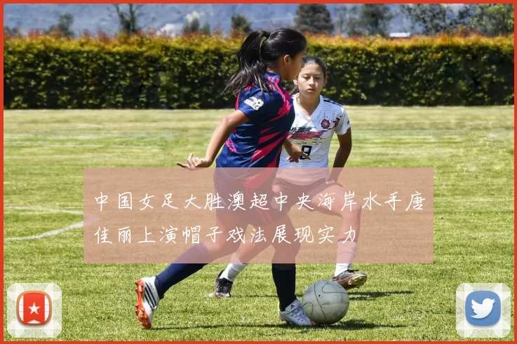中国女足大胜澳超中央海岸水手唐佳丽上演帽子戏法展现实力
