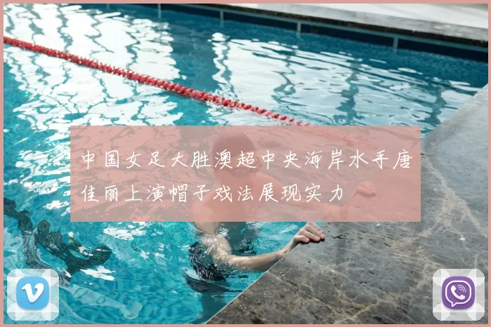 中国女足大胜澳超中央海岸水手唐佳丽上演帽子戏法展现实力
