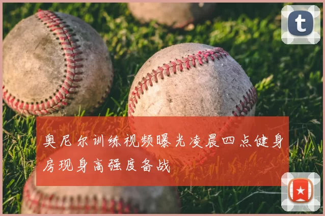 奥尼尔训练视频曝光凌晨四点健身房现身高强度备战