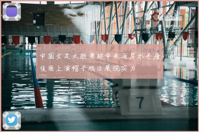 中国女足大胜澳超中央海岸水手唐佳丽上演帽子戏法展现实力