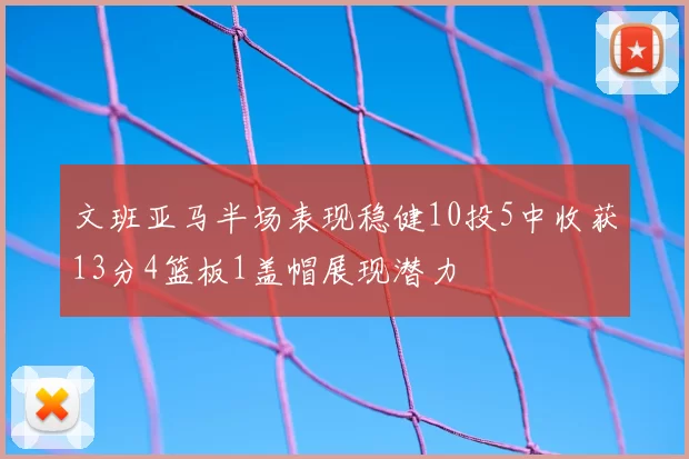文班亚马半场表现稳健10投5中收获13分4篮板1盖帽展现潜力