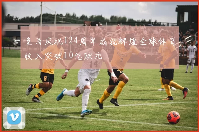 皇马庆祝124周年成就辉煌全球体育收入突破10亿欧元