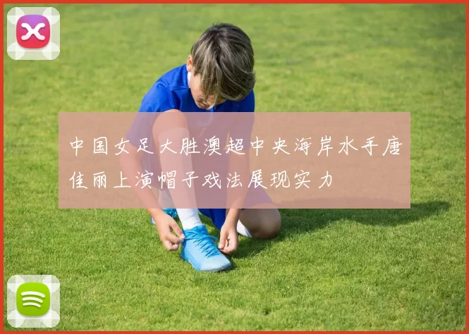中国女足大胜澳超中央海岸水手唐佳丽上演帽子戏法展现实力