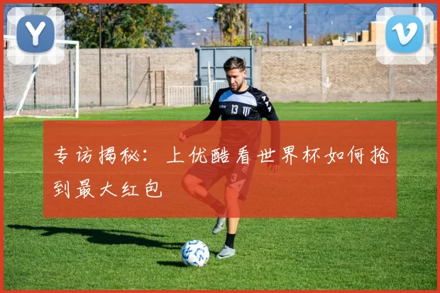 专访揭秘：上优酷看世界杯如何抢到最大红包