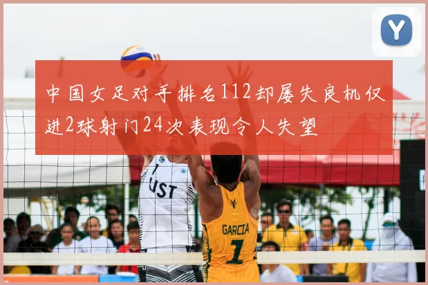 中国女足对手排名112却屡失良机仅进2球射门24次表现令人失望