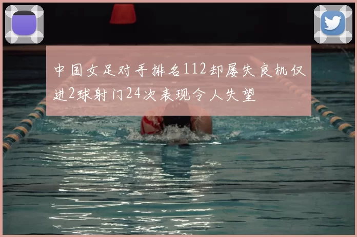 中国女足对手排名112却屡失良机仅进2球射门24次表现令人失望