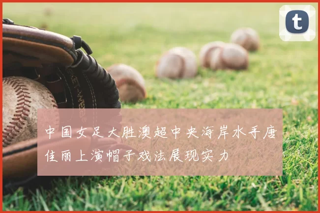 中国女足大胜澳超中央海岸水手唐佳丽上演帽子戏法展现实力