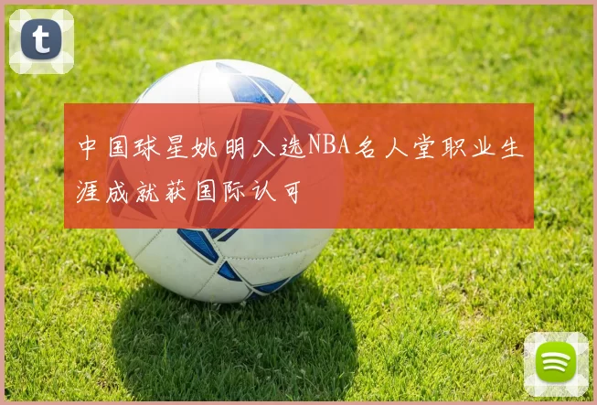 中国球星姚明入选NBA名人堂职业生涯成就获国际认可
