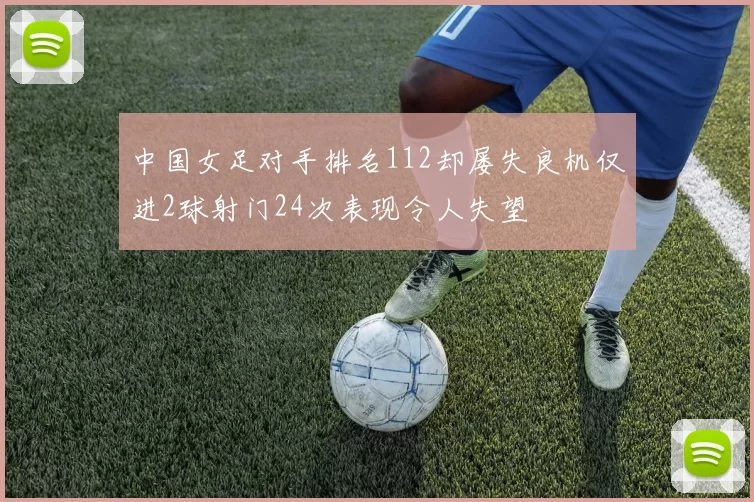 中国女足对手排名112却屡失良机仅进2球射门24次表现令人失望