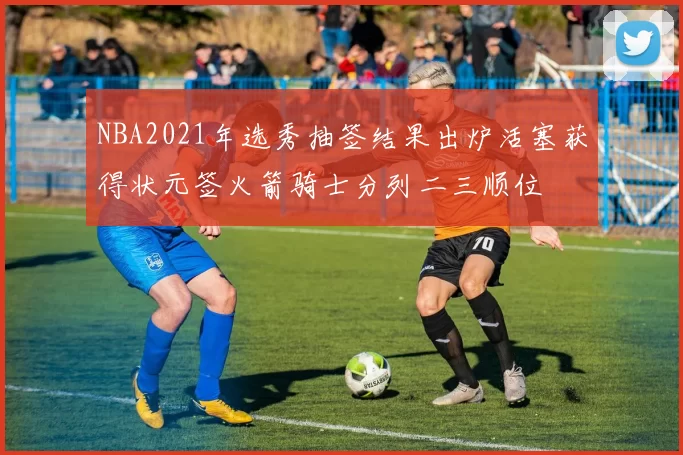 NBA2021年选秀抽签结果出炉活塞获得状元签火箭骑士分列二三顺位