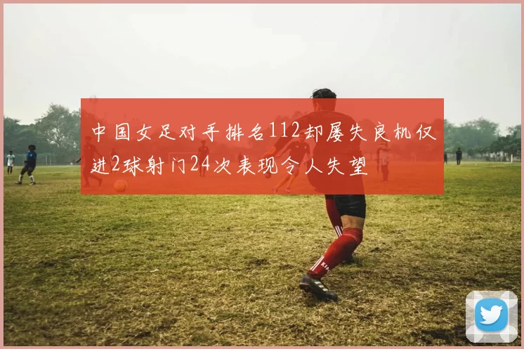 中国女足对手排名112却屡失良机仅进2球射门24次表现令人失望