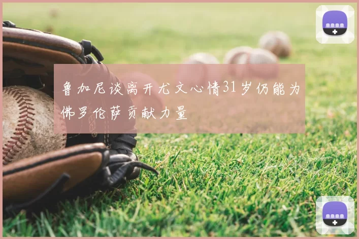 鲁加尼谈离开尤文心情31岁仍能为佛罗伦萨贡献力量