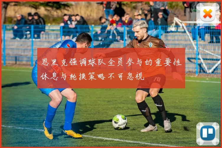恩里克强调球队全员参与的重要性休息与轮换策略不可忽视