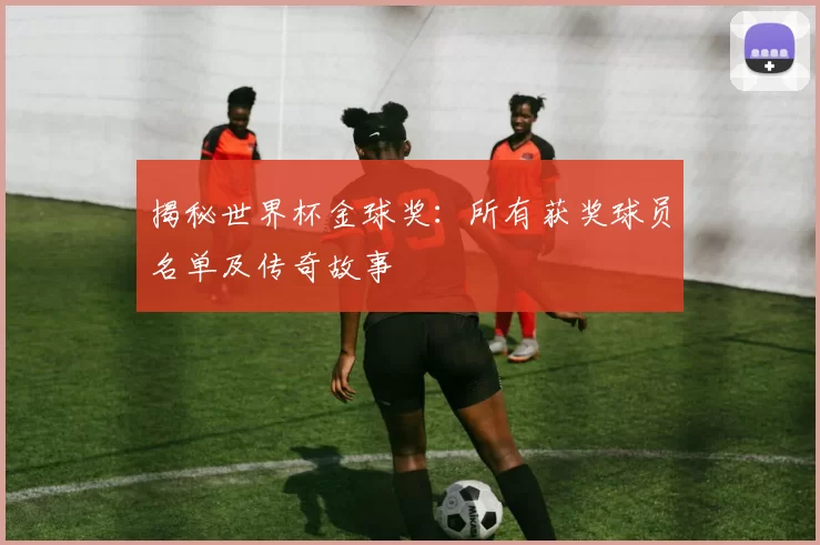 揭秘世界杯金球奖：所有获奖球员名单及传奇故事