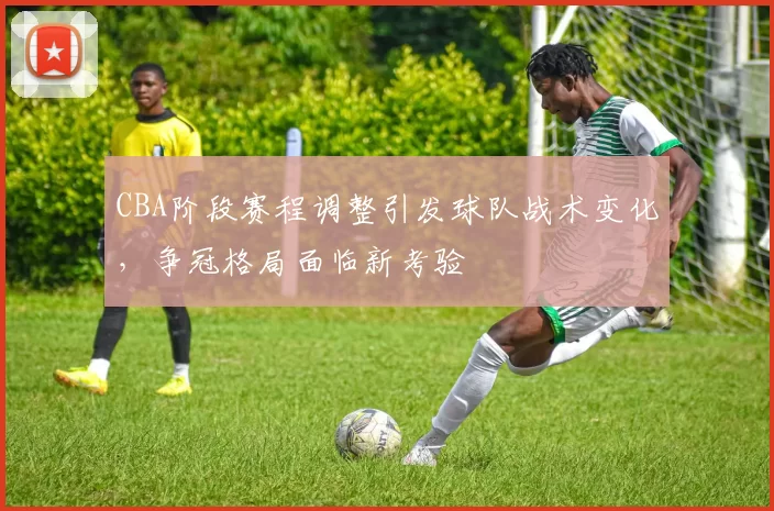 CBA阶段赛程调整引发球队战术变化，争冠格局面临新考验