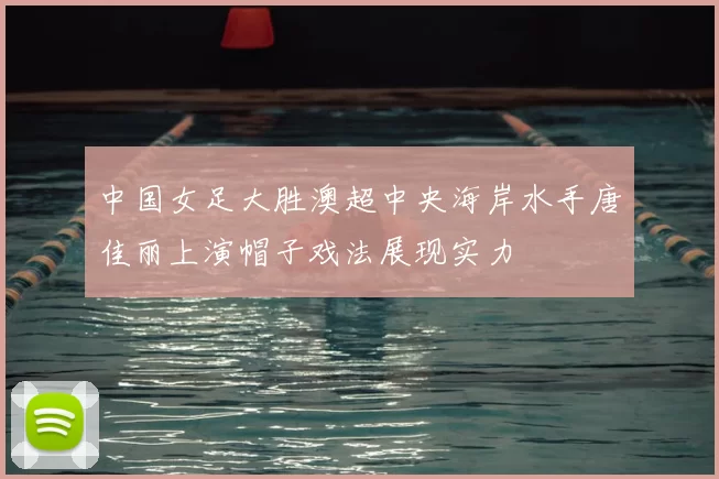 中国女足大胜澳超中央海岸水手唐佳丽上演帽子戏法展现实力