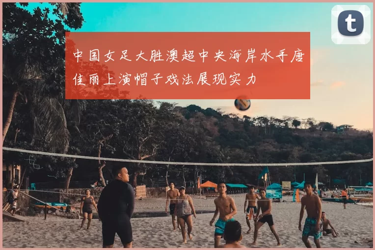 中国女足大胜澳超中央海岸水手唐佳丽上演帽子戏法展现实力
