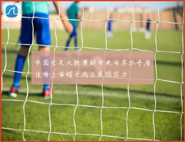 中国女足大胜澳超中央海岸水手唐佳丽上演帽子戏法展现实力