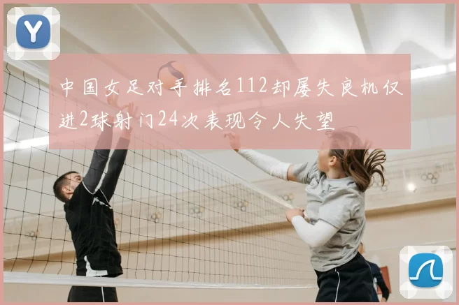 中国女足对手排名112却屡失良机仅进2球射门24次表现令人失望