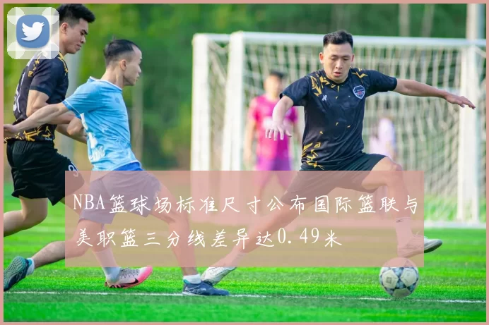 NBA篮球场标准尺寸公布国际篮联与美职篮三分线差异达0.49米
