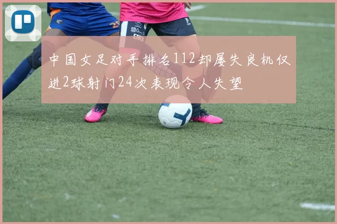 中国女足对手排名112却屡失良机仅进2球射门24次表现令人失望