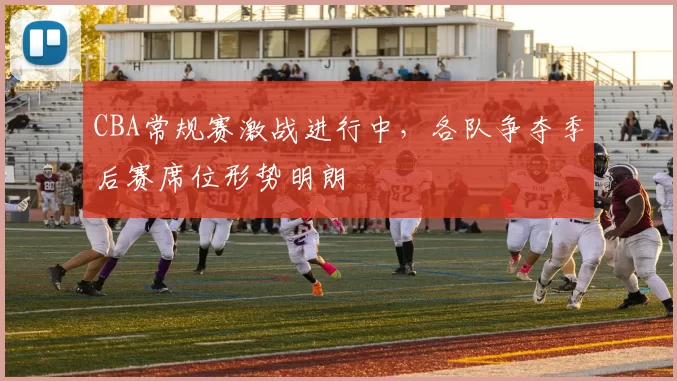 CBA常规赛激战进行中，各队争夺季后赛席位形势明朗