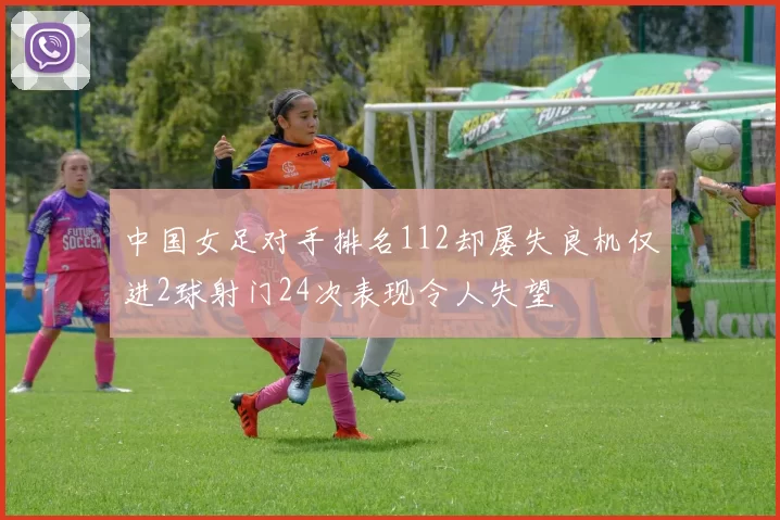 中国女足对手排名112却屡失良机仅进2球射门24次表现令人失望
