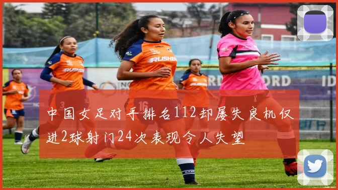 中国女足对手排名112却屡失良机仅进2球射门24次表现令人失望