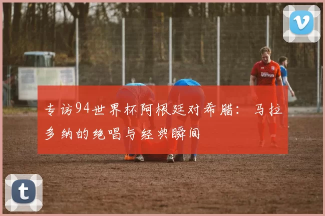 专访94世界杯阿根廷对希腊:马拉多纳的绝唱与经典瞬间