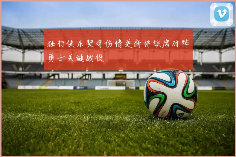 独行侠东契奇伤情更新将缺席对阵勇士关键战役