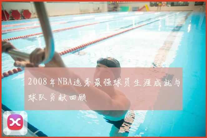 2008年NBA选秀最强球员生涯成就与球队贡献回顾