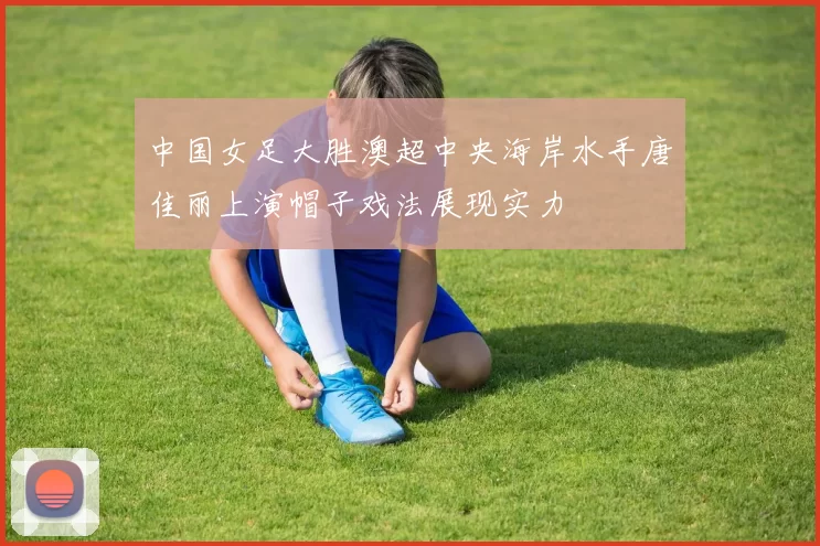 中国女足大胜澳超中央海岸水手唐佳丽上演帽子戏法展现实力
