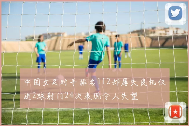 中国女足对手排名112却屡失良机仅进2球射门24次表现令人失望