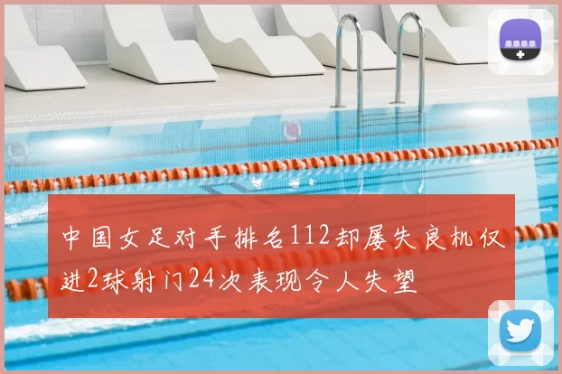 中国女足对手排名112却屡失良机仅进2球射门24次表现令人失望