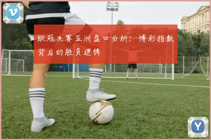 欧冠决赛亚洲盘口分析：博彩指数背后的胜负逻辑