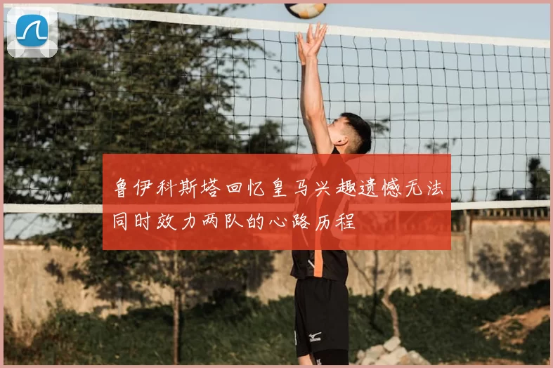 鲁伊科斯塔回忆皇马兴趣遗憾无法同时效力两队的心路历程