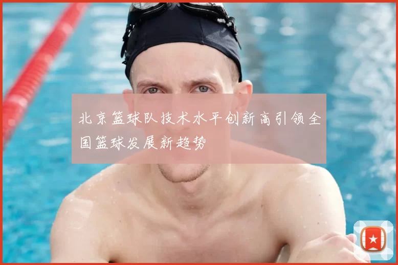 北京篮球队技术水平创新高引领全国篮球发展新趋势