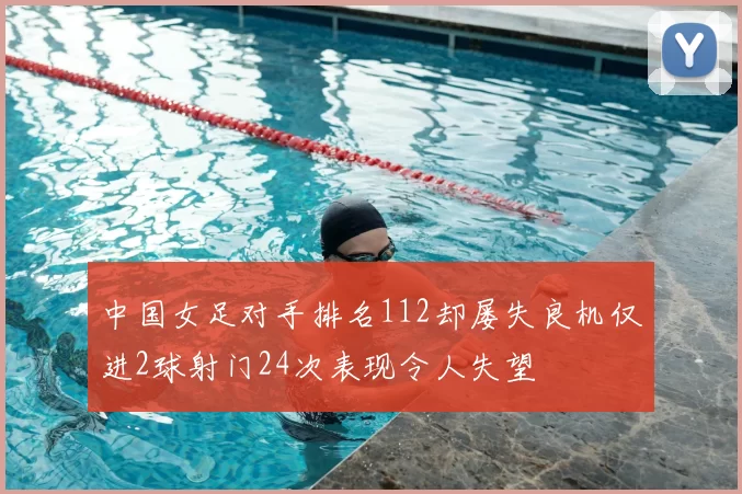 中国女足对手排名112却屡失良机仅进2球射门24次表现令人失望