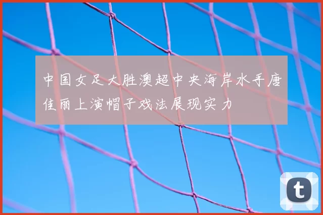 中国女足大胜澳超中央海岸水手唐佳丽上演帽子戏法展现实力