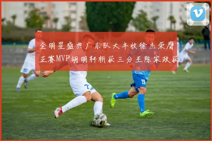 全明星盛典广东队大丰收徐杰荣膺正赛MVP胡明轩斩获三分王陈家政获星锐MVP