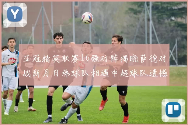亚冠精英联赛16强对阵揭晓萨德对战新月日韩球队相遇中超球队遗憾出局