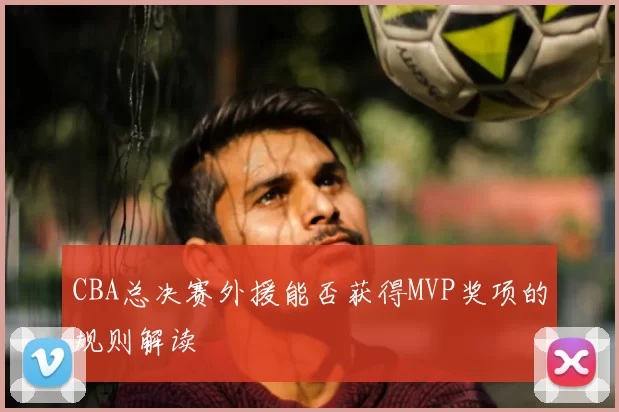 CBA总决赛外援能否获得MVP奖项的规则解读