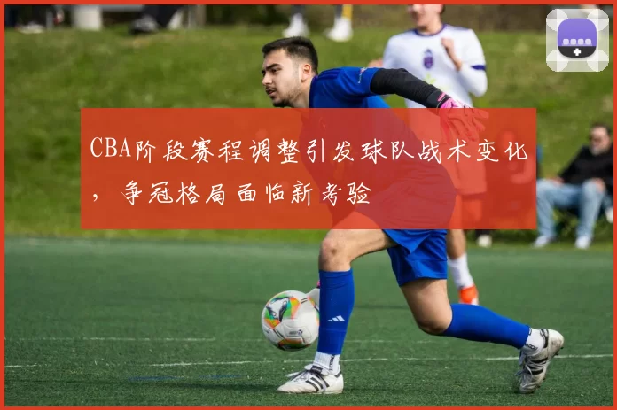 CBA阶段赛程调整引发球队战术变化，争冠格局面临新考验