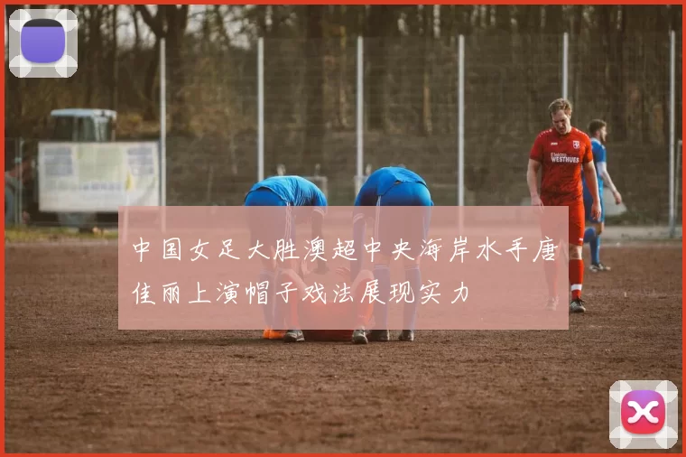 中国女足大胜澳超中央海岸水手唐佳丽上演帽子戏法展现实力